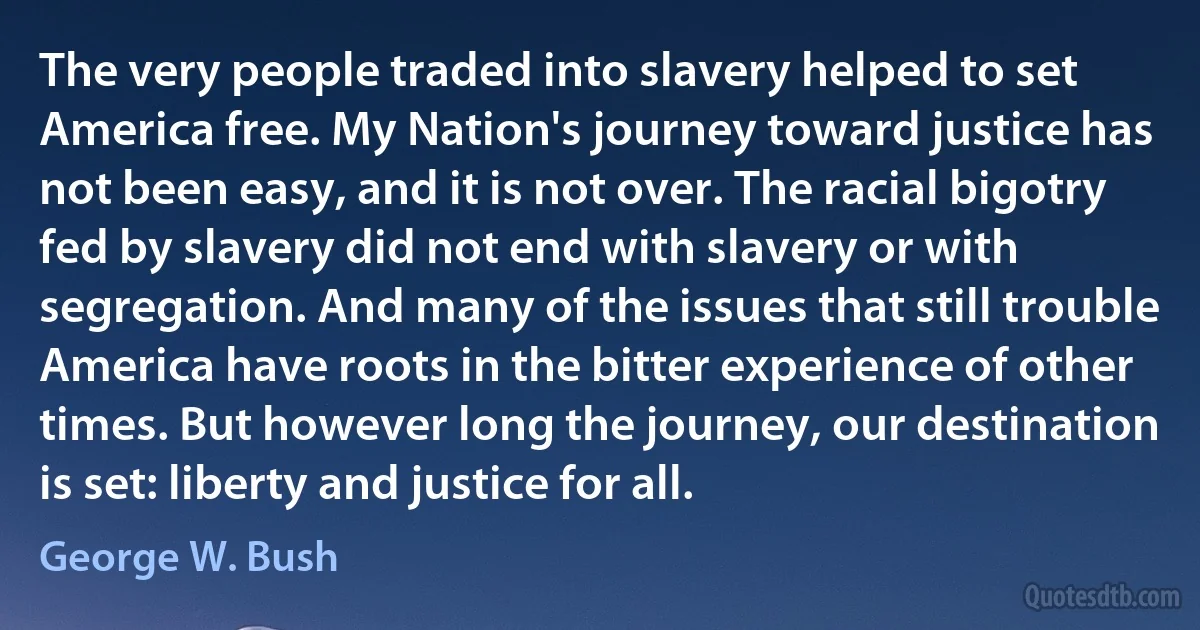 The very people traded into slavery helped to set America free. My Nation's journey toward justice has not been easy, and it is not over. The racial bigotry fed by slavery did not end with slavery or with segregation. And many of the issues that still trouble America have roots in the bitter experience of other times. But however long the journey, our destination is set: liberty and justice for all. (George W. Bush)