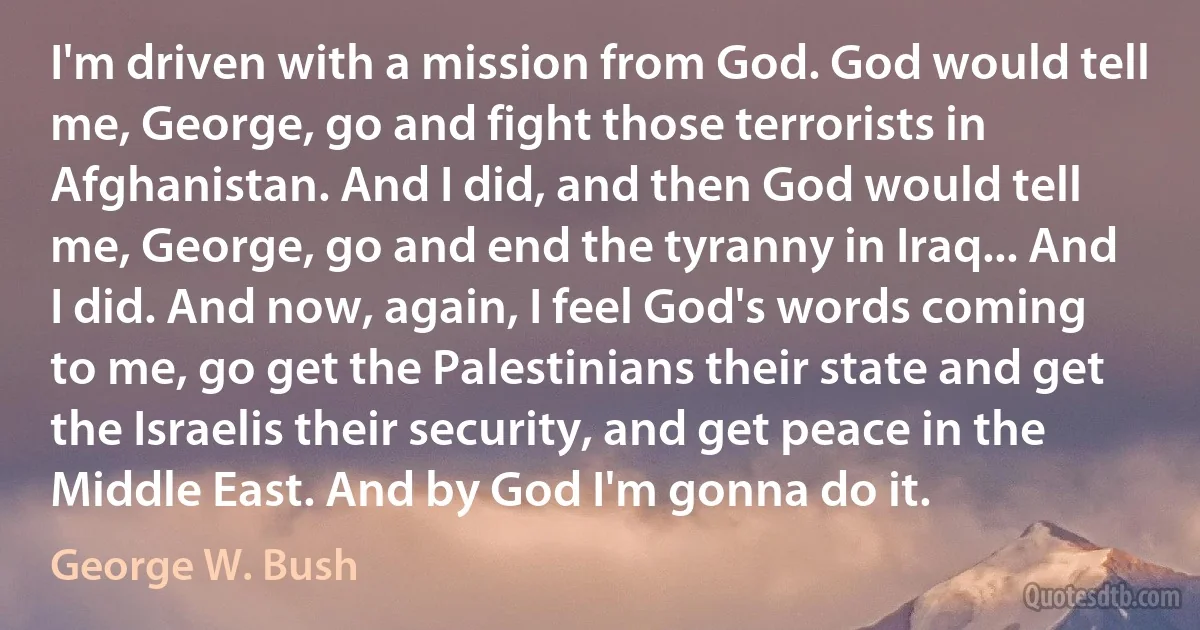 I'm driven with a mission from God. God would tell me, George, go and fight those terrorists in Afghanistan. And I did, and then God would tell me, George, go and end the tyranny in Iraq... And I did. And now, again, I feel God's words coming to me, go get the Palestinians their state and get the Israelis their security, and get peace in the Middle East. And by God I'm gonna do it. (George W. Bush)