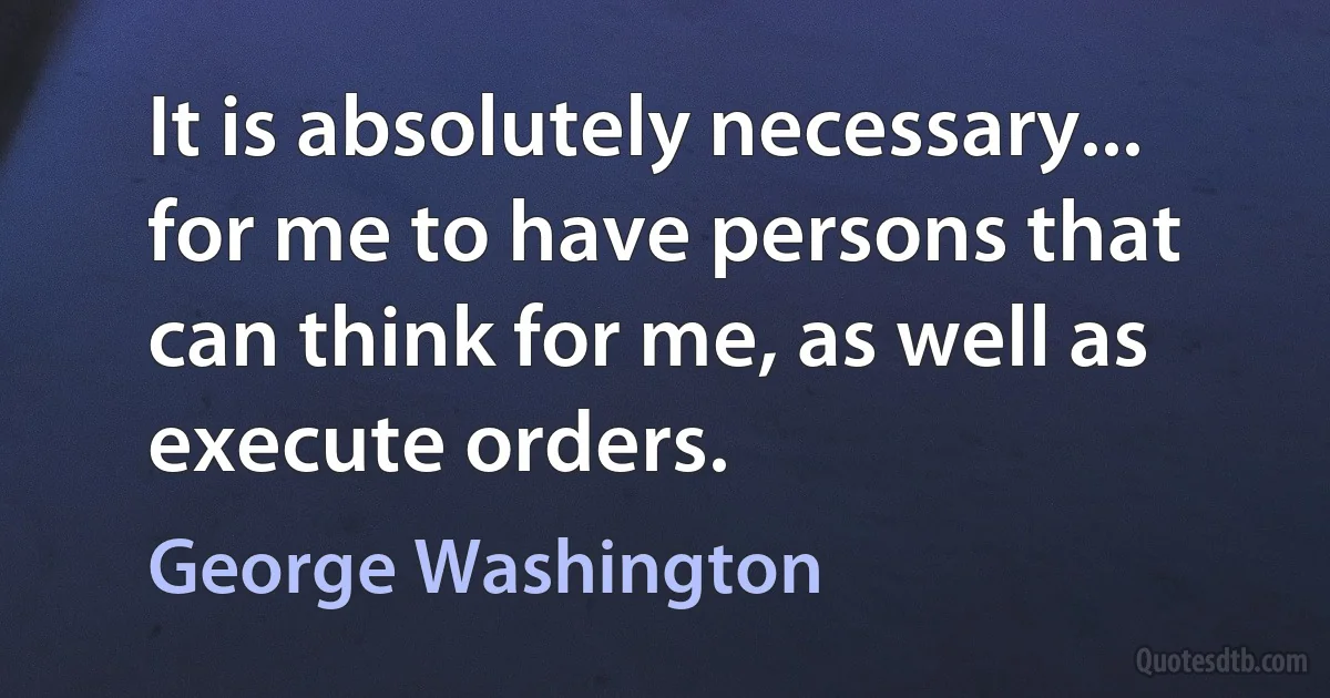 It is absolutely necessary... for me to have persons that can think for me, as well as execute orders. (George Washington)