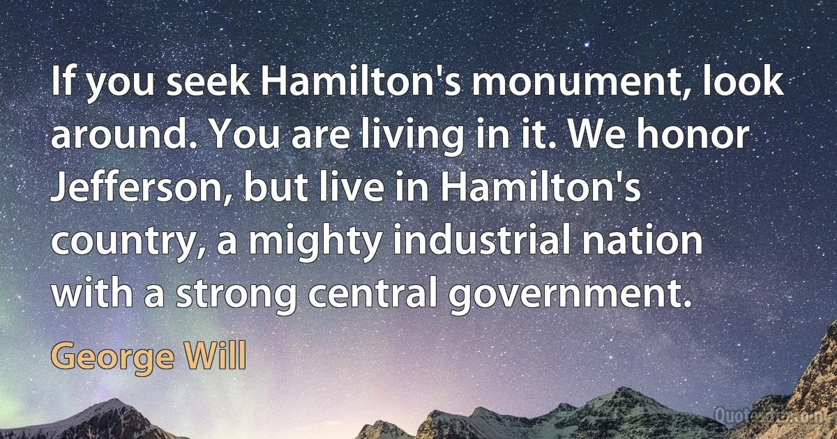 If you seek Hamilton's monument, look around. You are living in it. We honor Jefferson, but live in Hamilton's country, a mighty industrial nation with a strong central government. (George Will)