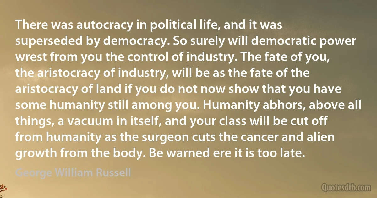 There was autocracy in political life, and it was superseded by democracy. So surely will democratic power wrest from you the control of industry. The fate of you, the aristocracy of industry, will be as the fate of the aristocracy of land if you do not now show that you have some humanity still among you. Humanity abhors, above all things, a vacuum in itself, and your class will be cut off from humanity as the surgeon cuts the cancer and alien growth from the body. Be warned ere it is too late. (George William Russell)