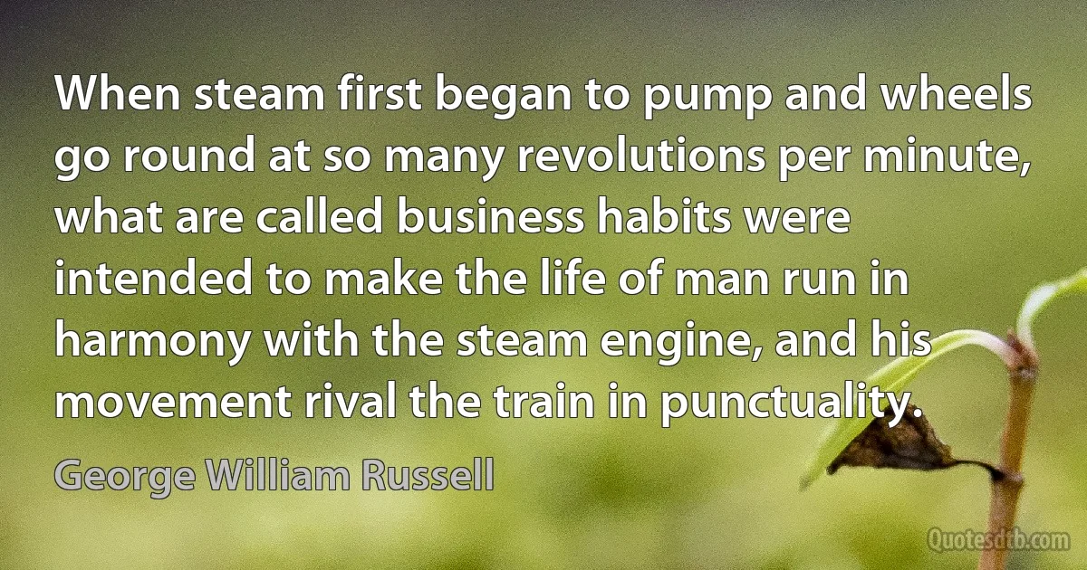 When steam first began to pump and wheels go round at so many revolutions per minute, what are called business habits were intended to make the life of man run in harmony with the steam engine, and his movement rival the train in punctuality. (George William Russell)