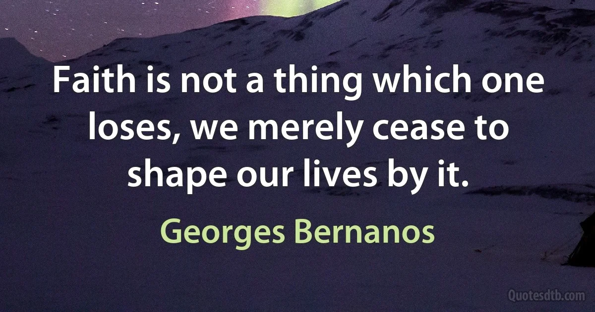 Faith is not a thing which one loses, we merely cease to shape our lives by it. (Georges Bernanos)