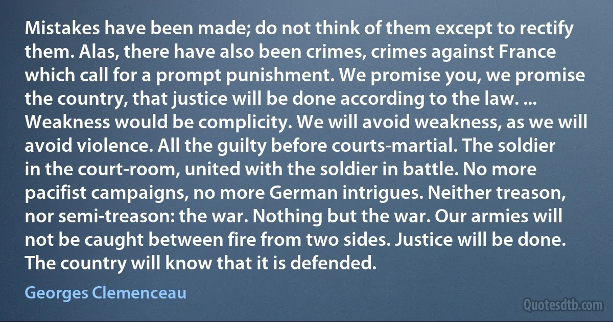 Mistakes have been made; do not think of them except to rectify them. Alas, there have also been crimes, crimes against France which call for a prompt punishment. We promise you, we promise the country, that justice will be done according to the law. ... Weakness would be complicity. We will avoid weakness, as we will avoid violence. All the guilty before courts-martial. The soldier in the court-room, united with the soldier in battle. No more pacifist campaigns, no more German intrigues. Neither treason, nor semi-treason: the war. Nothing but the war. Our armies will not be caught between fire from two sides. Justice will be done. The country will know that it is defended. (Georges Clemenceau)