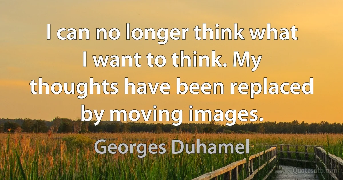 I can no longer think what I want to think. My thoughts have been replaced by moving images. (Georges Duhamel)