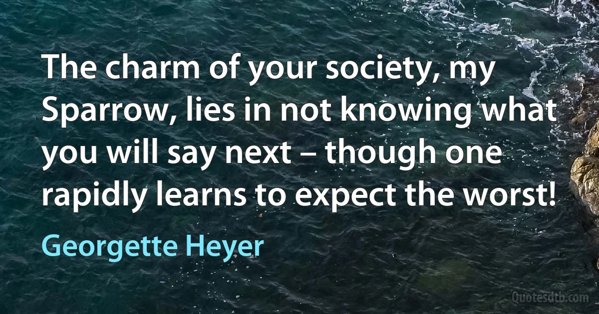 The charm of your society, my Sparrow, lies in not knowing what you will say next – though one rapidly learns to expect the worst! (Georgette Heyer)