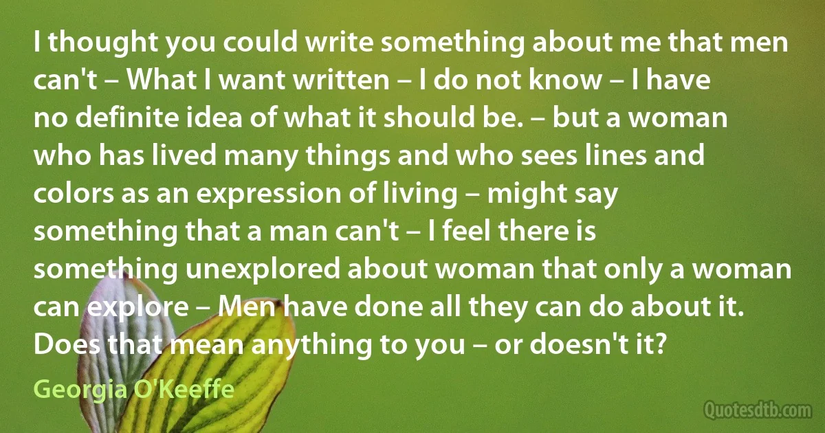 I thought you could write something about me that men can't – What I want written – I do not know – I have no definite idea of what it should be. – but a woman who has lived many things and who sees lines and colors as an expression of living – might say something that a man can't – I feel there is something unexplored about woman that only a woman can explore – Men have done all they can do about it. Does that mean anything to you – or doesn't it? (Georgia O'Keeffe)