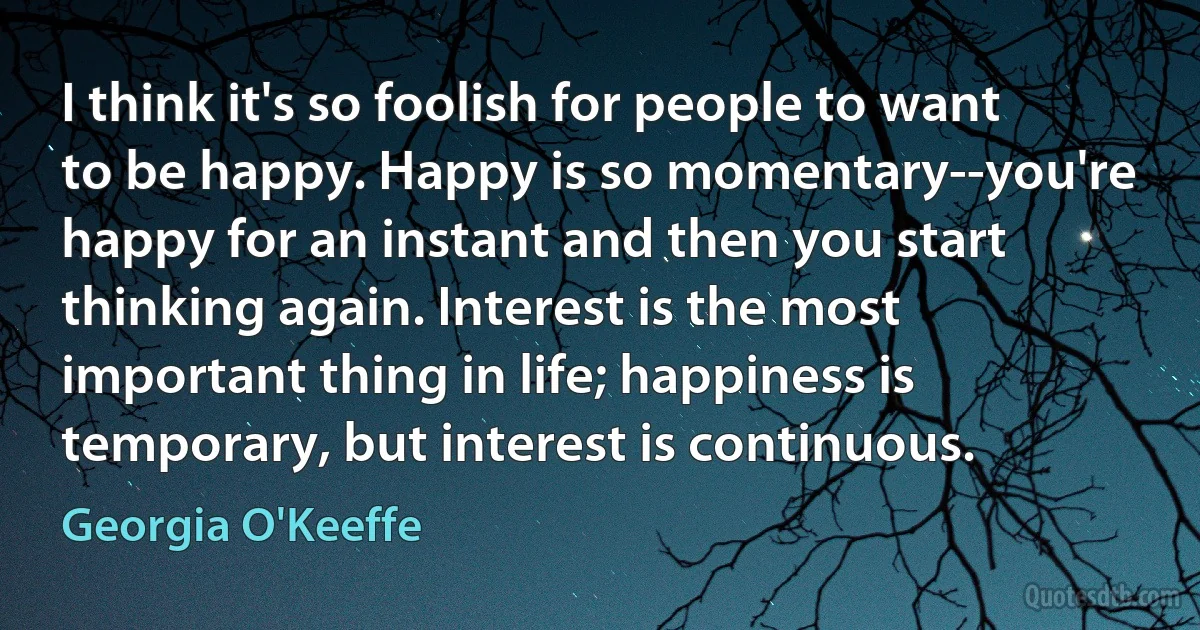 I think it's so foolish for people to want to be happy. Happy is so momentary--you're happy for an instant and then you start thinking again. Interest is the most important thing in life; happiness is temporary, but interest is continuous. (Georgia O'Keeffe)