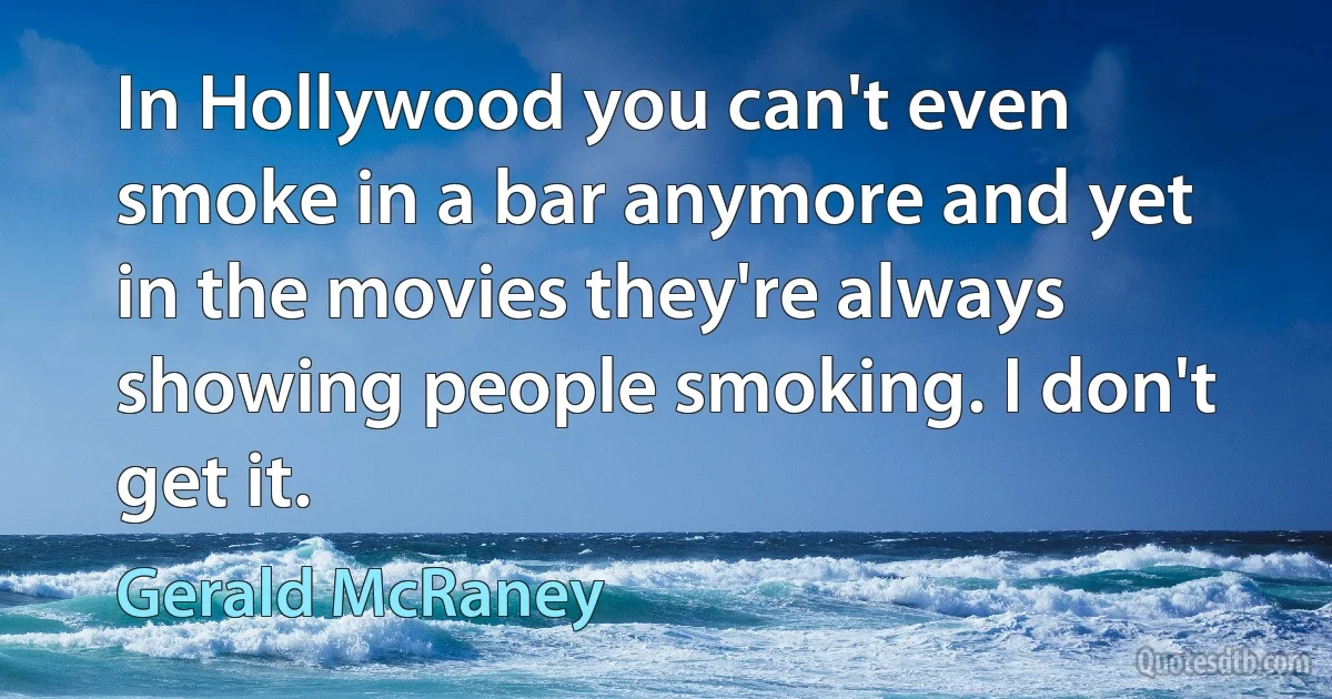 In Hollywood you can't even smoke in a bar anymore and yet in the movies they're always showing people smoking. I don't get it. (Gerald McRaney)