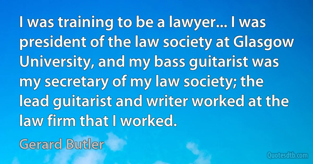 I was training to be a lawyer... I was president of the law society at Glasgow University, and my bass guitarist was my secretary of my law society; the lead guitarist and writer worked at the law firm that I worked. (Gerard Butler)