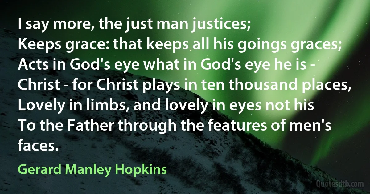 I say more, the just man justices;
Keeps grace: that keeps all his goings graces;
Acts in God's eye what in God's eye he is -
Christ - for Christ plays in ten thousand places,
Lovely in limbs, and lovely in eyes not his
To the Father through the features of men's faces. (Gerard Manley Hopkins)