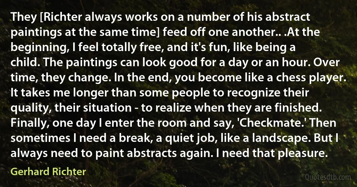 They [Richter always works on a number of his abstract paintings at the same time] feed off one another.. .At the beginning, I feel totally free, and it's fun, like being a child. The paintings can look good for a day or an hour. Over time, they change. In the end, you become like a chess player. It takes me longer than some people to recognize their quality, their situation - to realize when they are finished. Finally, one day I enter the room and say, 'Checkmate.' Then sometimes I need a break, a quiet job, like a landscape. But I always need to paint abstracts again. I need that pleasure. (Gerhard Richter)