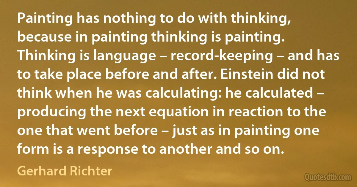 Painting has nothing to do with thinking, because in painting thinking is painting. Thinking is language – record-keeping – and has to take place before and after. Einstein did not think when he was calculating: he calculated – producing the next equation in reaction to the one that went before – just as in painting one form is a response to another and so on. (Gerhard Richter)