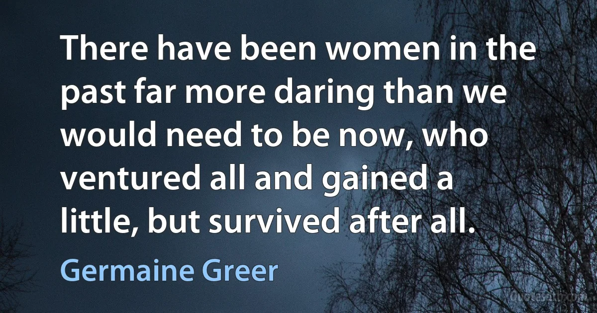 There have been women in the past far more daring than we would need to be now, who ventured all and gained a little, but survived after all. (Germaine Greer)