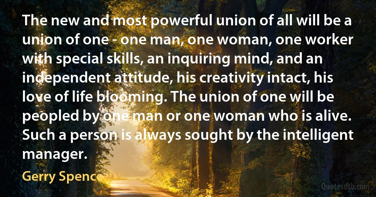 The new and most powerful union of all will be a union of one - one man, one woman, one worker with special skills, an inquiring mind, and an independent attitude, his creativity intact, his love of life blooming. The union of one will be peopled by one man or one woman who is alive. Such a person is always sought by the intelligent manager. (Gerry Spence)