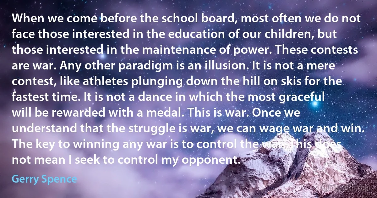 When we come before the school board, most often we do not face those interested in the education of our children, but those interested in the maintenance of power. These contests are war. Any other paradigm is an illusion. It is not a mere contest, like athletes plunging down the hill on skis for the fastest time. It is not a dance in which the most graceful will be rewarded with a medal. This is war. Once we understand that the struggle is war, we can wage war and win.
The key to winning any war is to control the war. This does not mean I seek to control my opponent. (Gerry Spence)