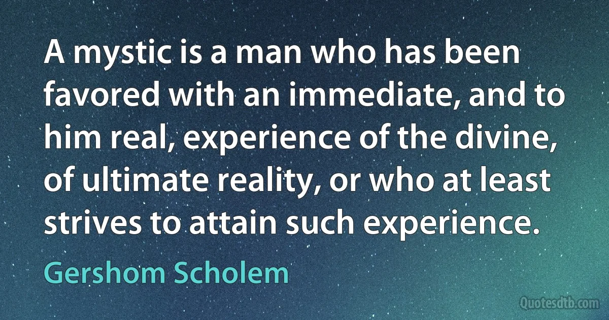 A mystic is a man who has been favored with an immediate, and to him real, experience of the divine, of ultimate reality, or who at least strives to attain such experience. (Gershom Scholem)