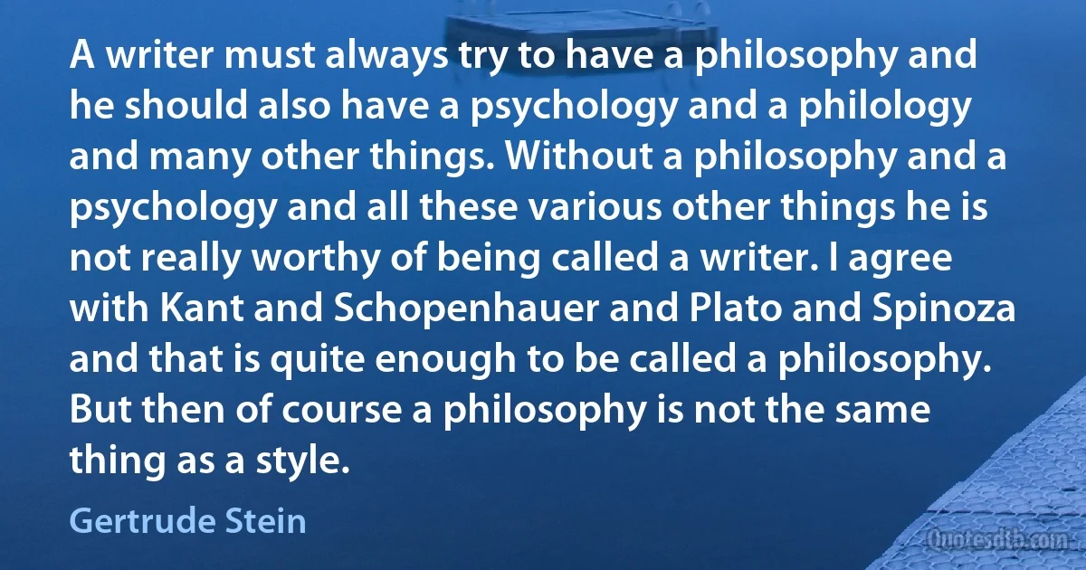 A writer must always try to have a philosophy and he should also have a psychology and a philology and many other things. Without a philosophy and a psychology and all these various other things he is not really worthy of being called a writer. I agree with Kant and Schopenhauer and Plato and Spinoza and that is quite enough to be called a philosophy. But then of course a philosophy is not the same thing as a style. (Gertrude Stein)