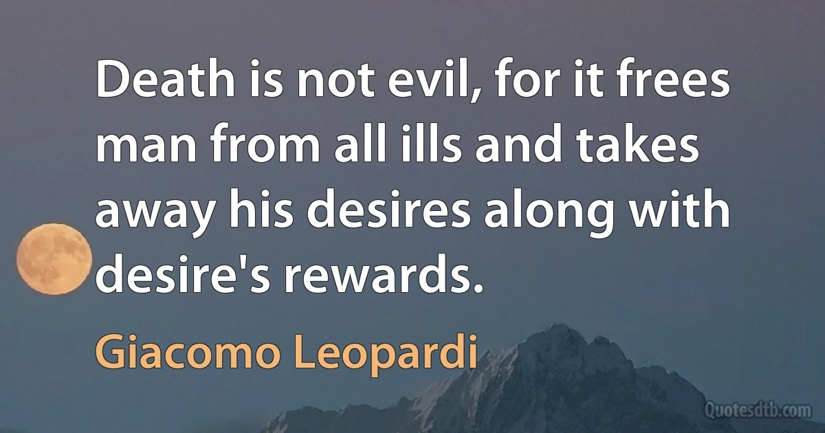 Death is not evil, for it frees man from all ills and takes away his desires along with desire's rewards. (Giacomo Leopardi)