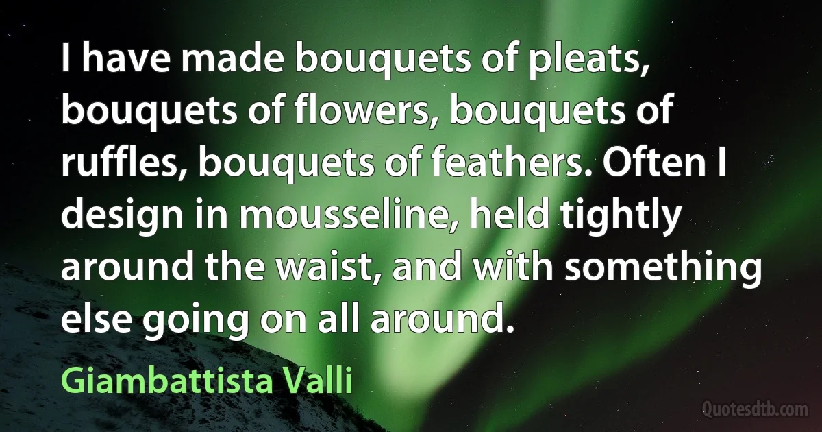 I have made bouquets of pleats, bouquets of flowers, bouquets of ruffles, bouquets of feathers. Often I design in mousseline, held tightly around the waist, and with something else going on all around. (Giambattista Valli)