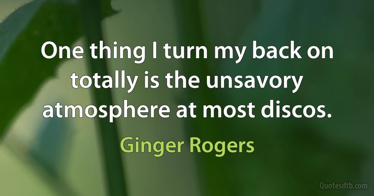 One thing I turn my back on totally is the unsavory atmosphere at most discos. (Ginger Rogers)