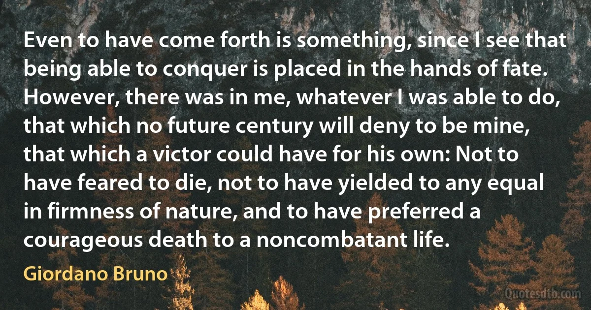 Even to have come forth is something, since I see that being able to conquer is placed in the hands of fate. However, there was in me, whatever I was able to do, that which no future century will deny to be mine, that which a victor could have for his own: Not to have feared to die, not to have yielded to any equal in firmness of nature, and to have preferred a courageous death to a noncombatant life. (Giordano Bruno)