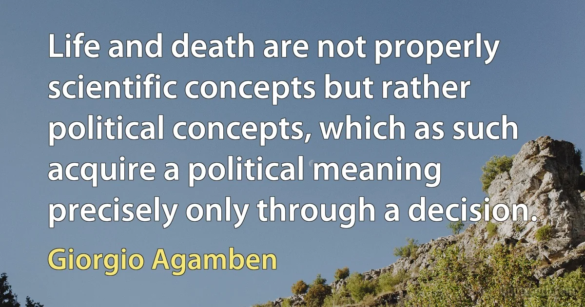 Life and death are not properly scientific concepts but rather political concepts, which as such acquire a political meaning precisely only through a decision. (Giorgio Agamben)