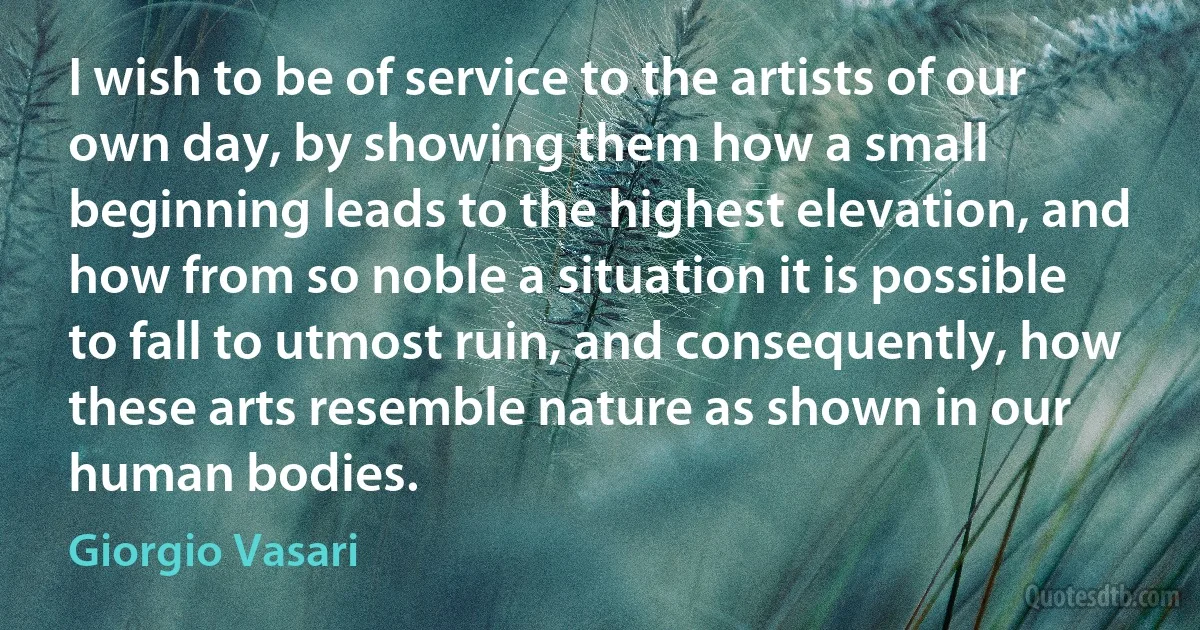 I wish to be of service to the artists of our own day, by showing them how a small beginning leads to the highest elevation, and how from so noble a situation it is possible to fall to utmost ruin, and consequently, how these arts resemble nature as shown in our human bodies. (Giorgio Vasari)