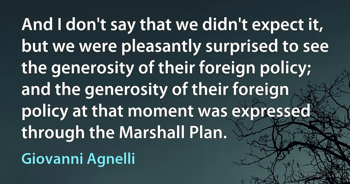 And I don't say that we didn't expect it, but we were pleasantly surprised to see the generosity of their foreign policy; and the generosity of their foreign policy at that moment was expressed through the Marshall Plan. (Giovanni Agnelli)