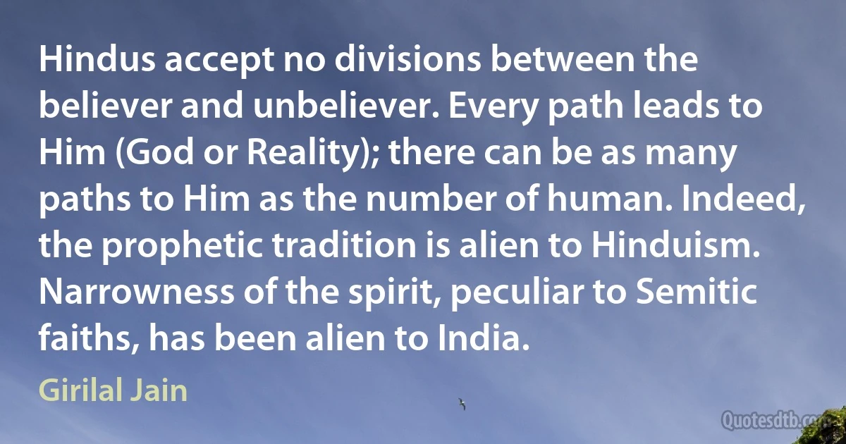 Hindus accept no divisions between the believer and unbeliever. Every path leads to Him (God or Reality); there can be as many paths to Him as the number of human. Indeed, the prophetic tradition is alien to Hinduism. Narrowness of the spirit, peculiar to Semitic faiths, has been alien to India. (Girilal Jain)