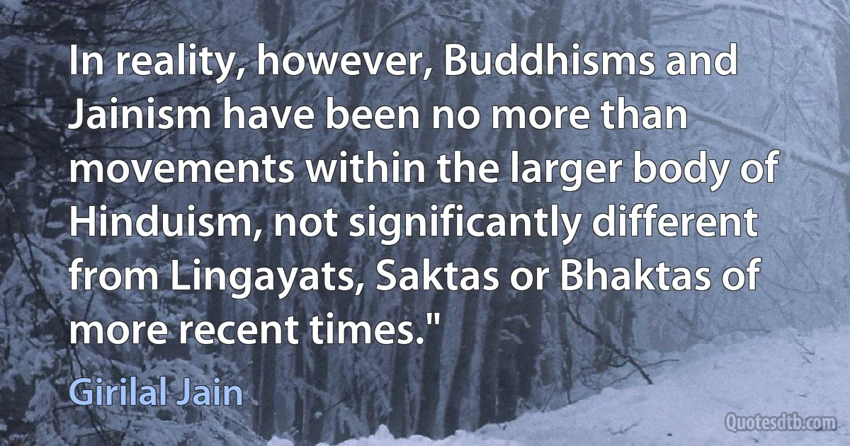 In reality, however, Buddhisms and Jainism have been no more than movements within the larger body of Hinduism, not significantly different from Lingayats, Saktas or Bhaktas of more recent times." (Girilal Jain)