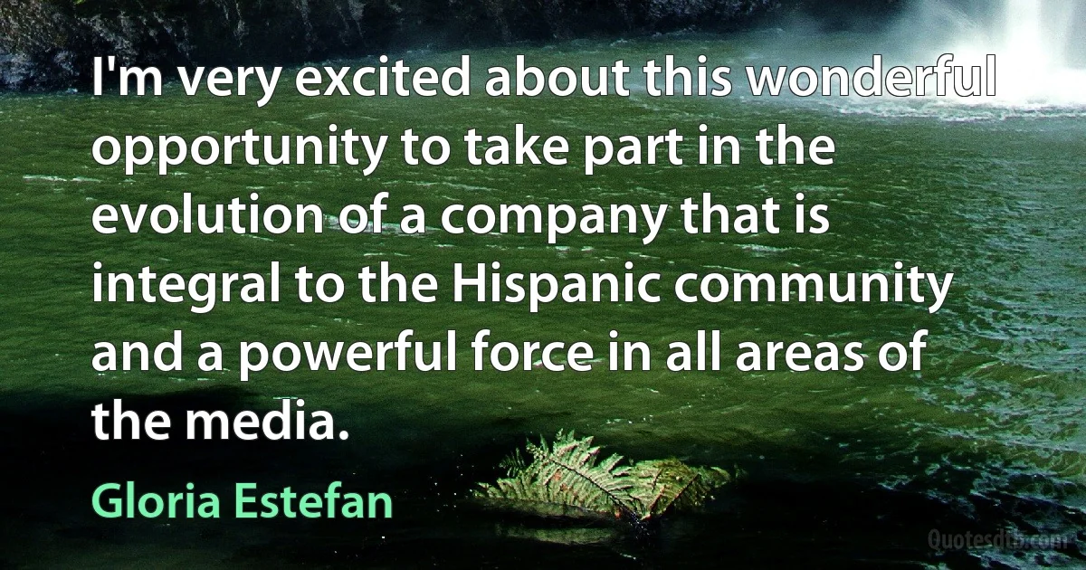 I'm very excited about this wonderful opportunity to take part in the evolution of a company that is integral to the Hispanic community and a powerful force in all areas of the media. (Gloria Estefan)