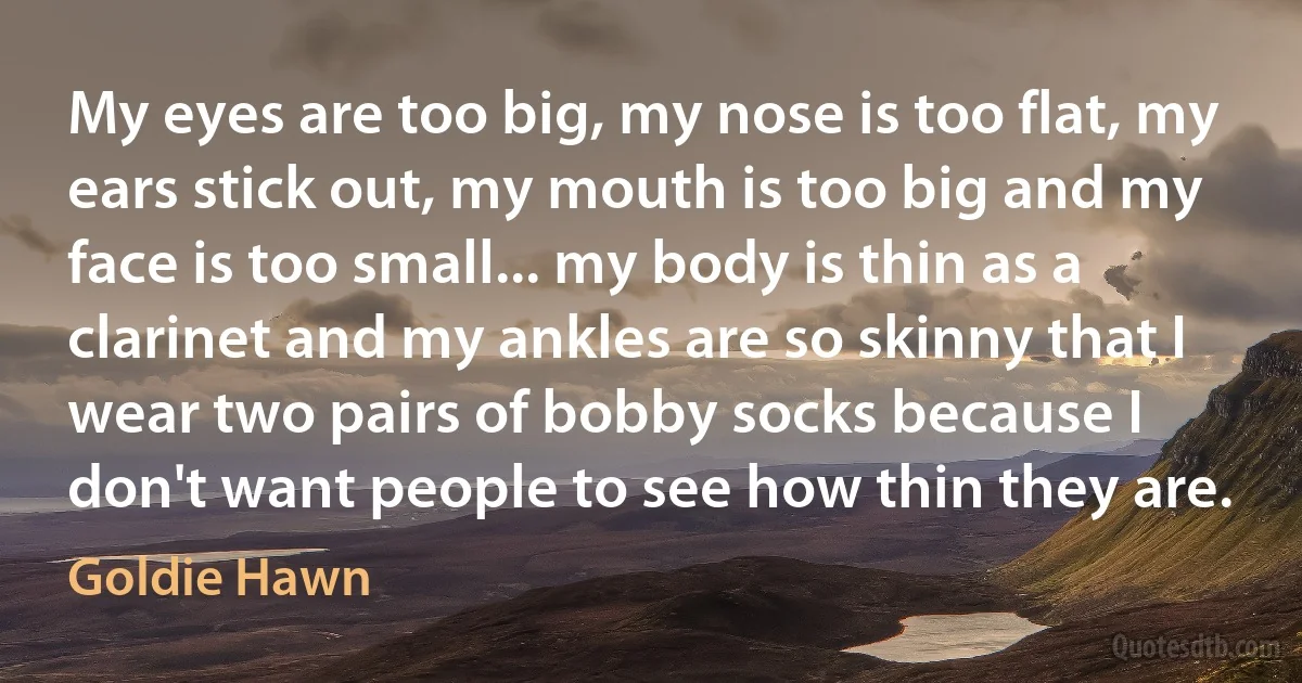 My eyes are too big, my nose is too flat, my ears stick out, my mouth is too big and my face is too small... my body is thin as a clarinet and my ankles are so skinny that I wear two pairs of bobby socks because I don't want people to see how thin they are. (Goldie Hawn)