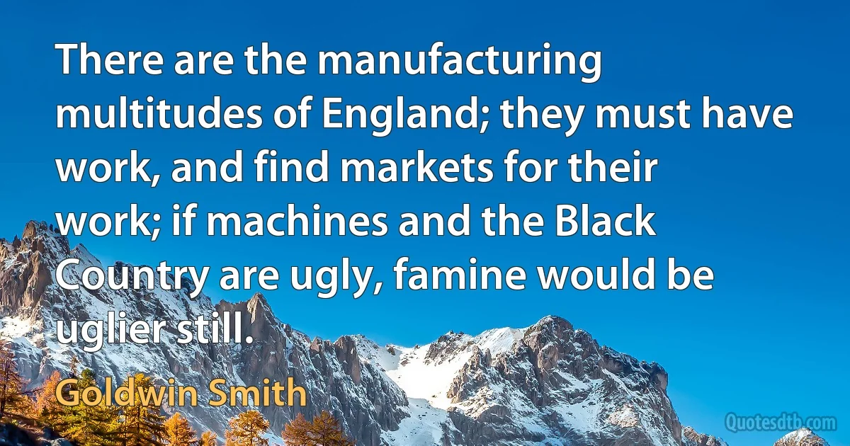 There are the manufacturing multitudes of England; they must have work, and find markets for their work; if machines and the Black Country are ugly, famine would be uglier still. (Goldwin Smith)