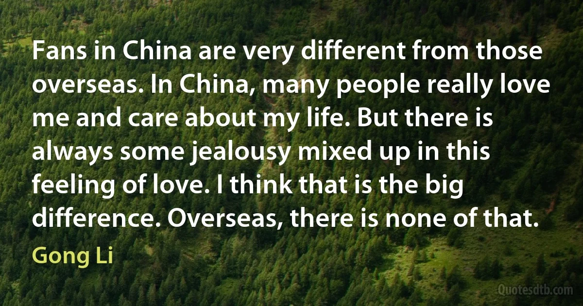 Fans in China are very different from those overseas. In China, many people really love me and care about my life. But there is always some jealousy mixed up in this feeling of love. I think that is the big difference. Overseas, there is none of that. (Gong Li)