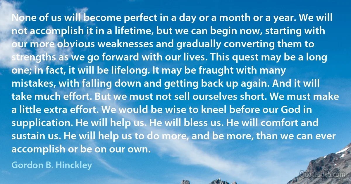 None of us will become perfect in a day or a month or a year. We will not accomplish it in a lifetime, but we can begin now, starting with our more obvious weaknesses and gradually converting them to strengths as we go forward with our lives. This quest may be a long one; in fact, it will be lifelong. It may be fraught with many mistakes, with falling down and getting back up again. And it will take much effort. But we must not sell ourselves short. We must make a little extra effort. We would be wise to kneel before our God in supplication. He will help us. He will bless us. He will comfort and sustain us. He will help us to do more, and be more, than we can ever accomplish or be on our own. (Gordon B. Hinckley)