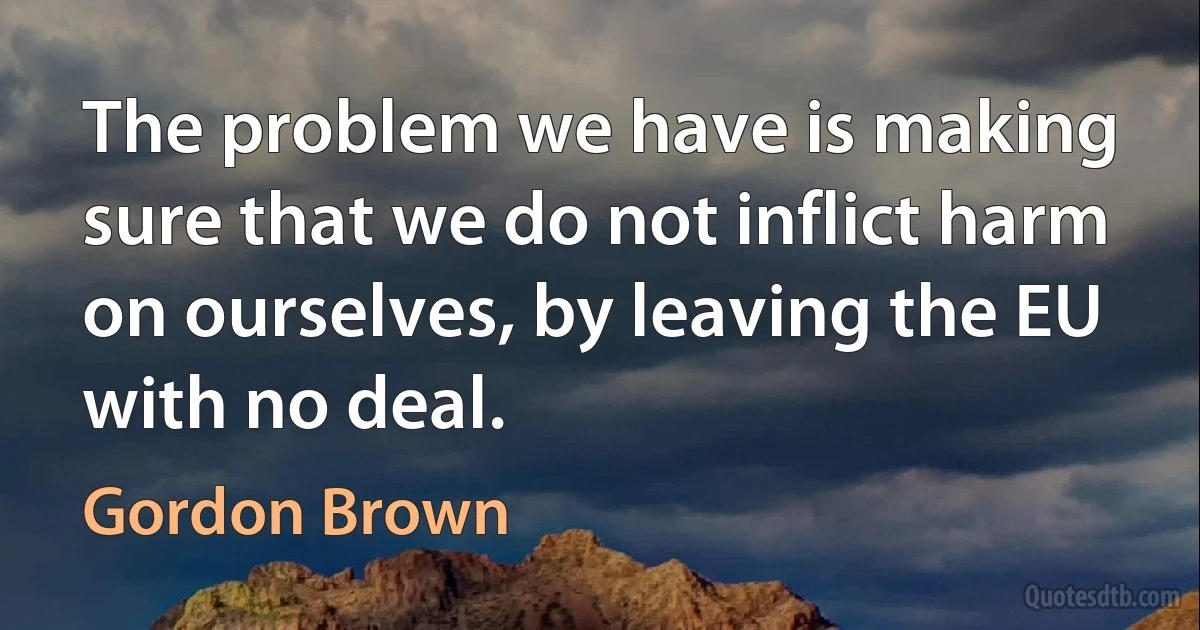 The problem we have is making sure that we do not inflict harm on ourselves, by leaving the EU with no deal. (Gordon Brown)