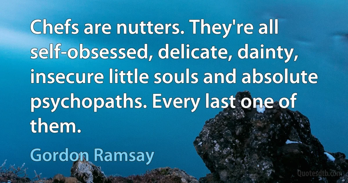 Chefs are nutters. They're all self-obsessed, delicate, dainty, insecure little souls and absolute psychopaths. Every last one of them. (Gordon Ramsay)