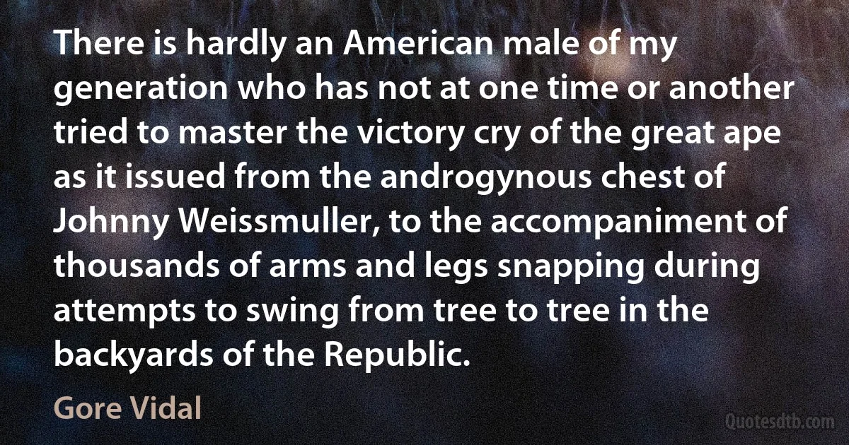 There is hardly an American male of my generation who has not at one time or another tried to master the victory cry of the great ape as it issued from the androgynous chest of Johnny Weissmuller, to the accompaniment of thousands of arms and legs snapping during attempts to swing from tree to tree in the backyards of the Republic. (Gore Vidal)