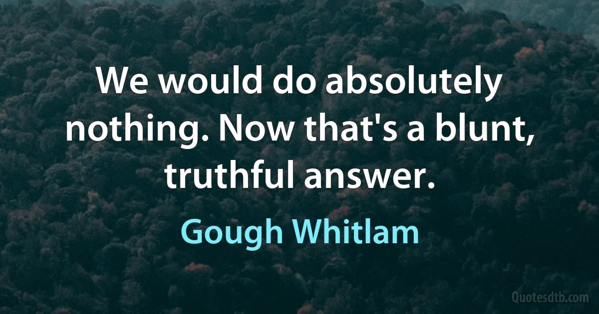 We would do absolutely nothing. Now that's a blunt, truthful answer. (Gough Whitlam)