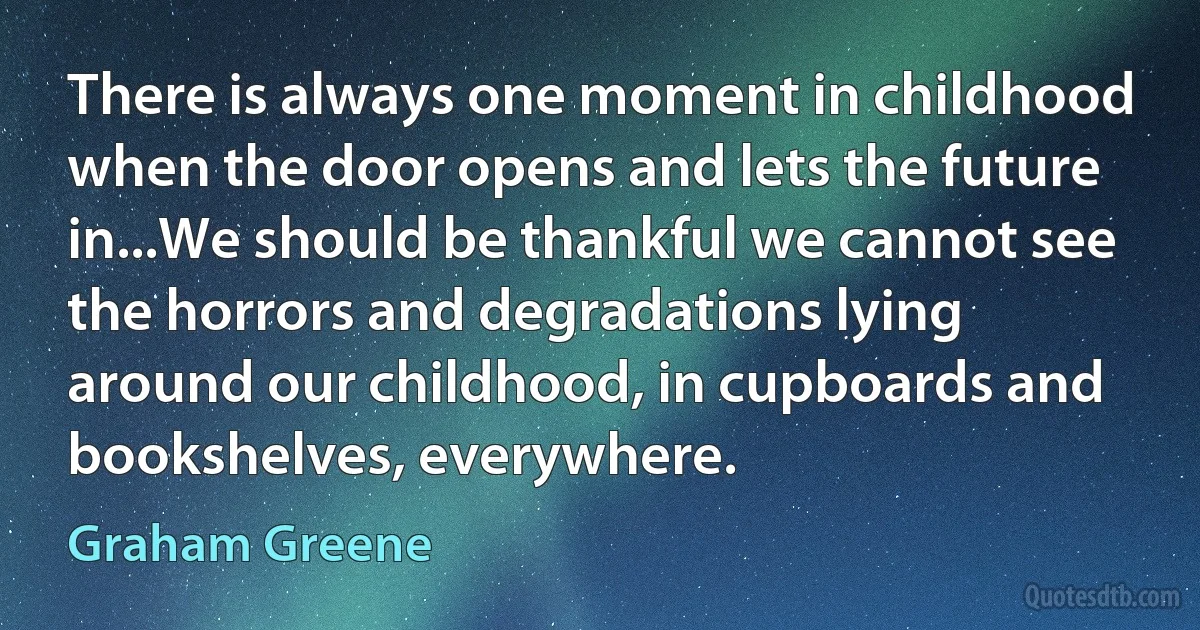 There is always one moment in childhood when the door opens and lets the future in...We should be thankful we cannot see the horrors and degradations lying around our childhood, in cupboards and bookshelves, everywhere. (Graham Greene)