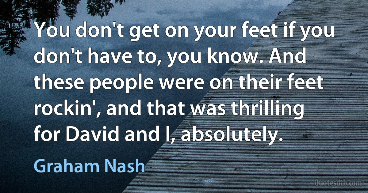 You don't get on your feet if you don't have to, you know. And these people were on their feet rockin', and that was thrilling for David and I, absolutely. (Graham Nash)