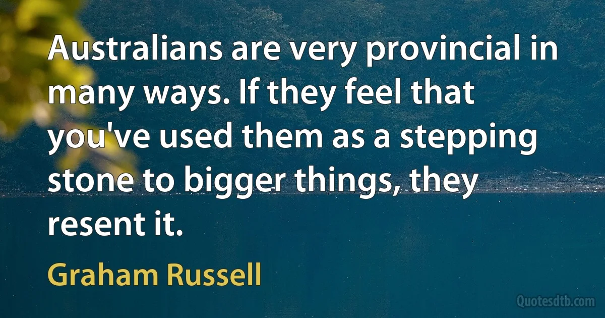 Australians are very provincial in many ways. If they feel that you've used them as a stepping stone to bigger things, they resent it. (Graham Russell)