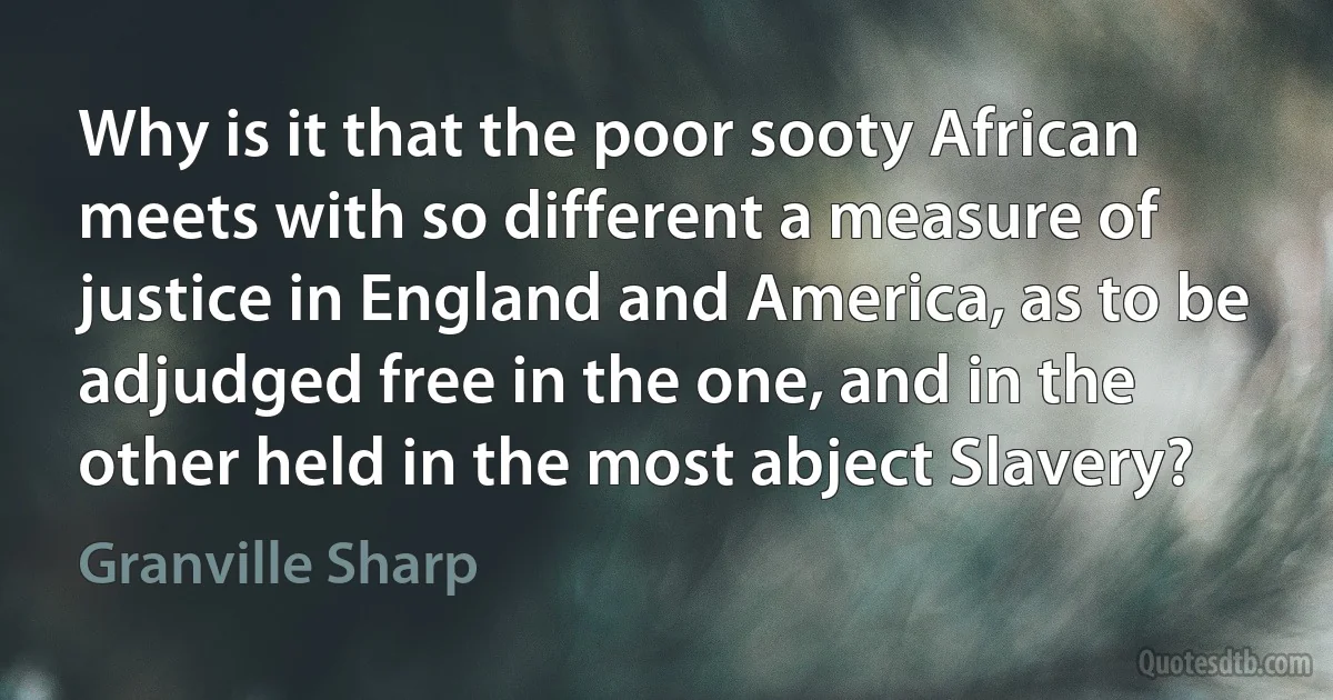 Why is it that the poor sooty African meets with so different a measure of justice in England and America, as to be adjudged free in the one, and in the other held in the most abject Slavery? (Granville Sharp)