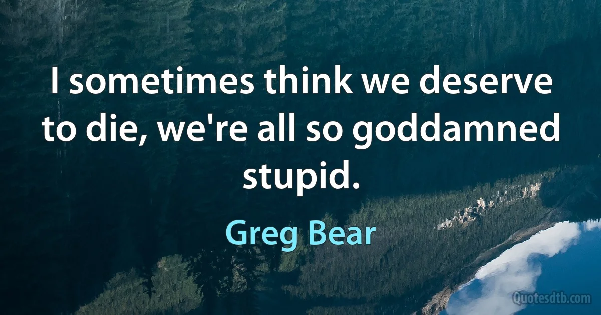 I sometimes think we deserve to die, we're all so goddamned stupid. (Greg Bear)