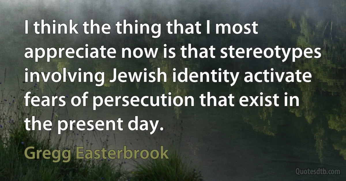 I think the thing that I most appreciate now is that stereotypes involving Jewish identity activate fears of persecution that exist in the present day. (Gregg Easterbrook)