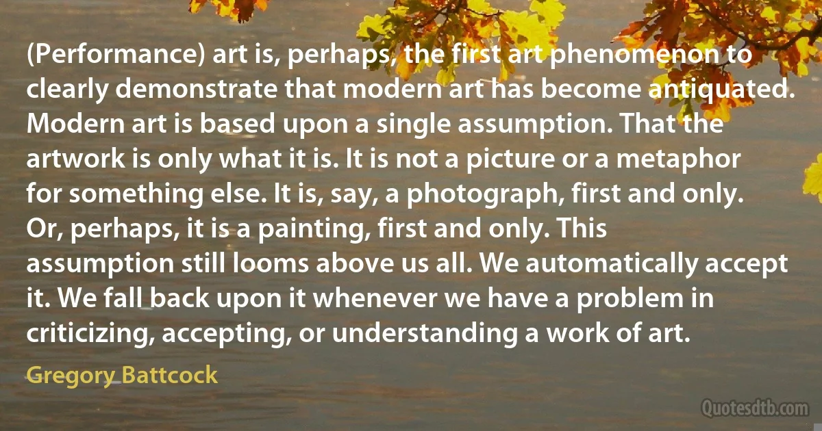 (Performance) art is, perhaps, the first art phenomenon to clearly demonstrate that modern art has become antiquated. Modern art is based upon a single assumption. That the artwork is only what it is. It is not a picture or a metaphor for something else. It is, say, a photograph, first and only. Or, perhaps, it is a painting, first and only. This assumption still looms above us all. We automatically accept it. We fall back upon it whenever we have a problem in criticizing, accepting, or understanding a work of art. (Gregory Battcock)