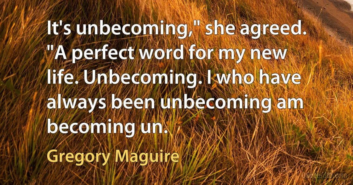 It's unbecoming," she agreed. "A perfect word for my new life. Unbecoming. I who have always been unbecoming am becoming un. (Gregory Maguire)