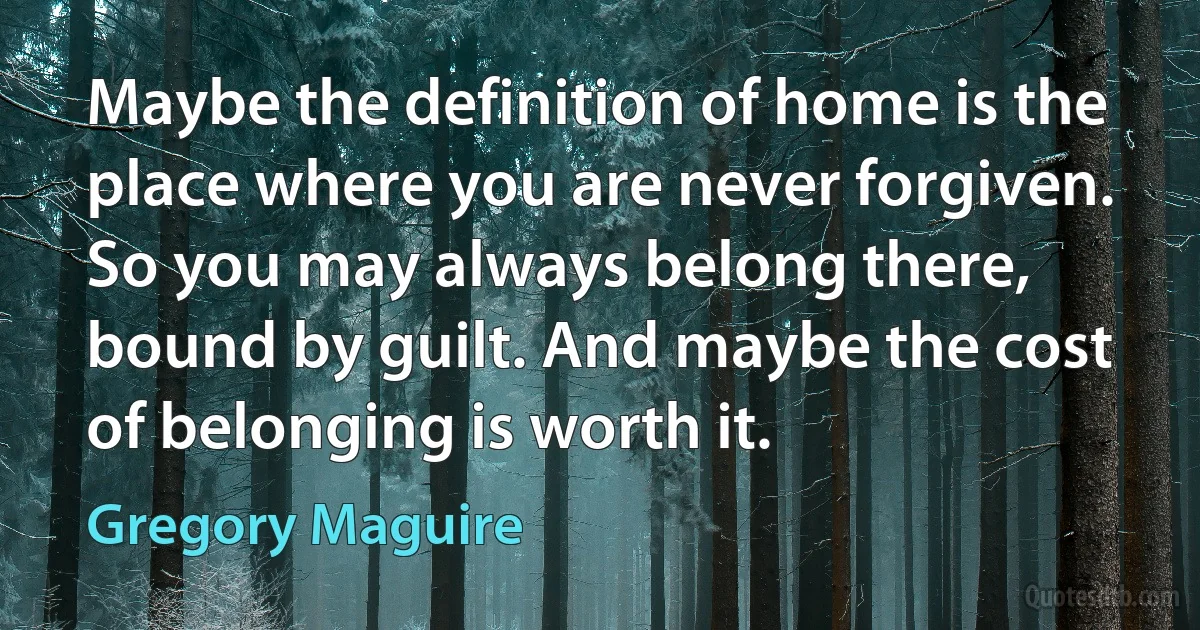 Maybe the definition of home is the place where you are never forgiven. So you may always belong there, bound by guilt. And maybe the cost of belonging is worth it. (Gregory Maguire)