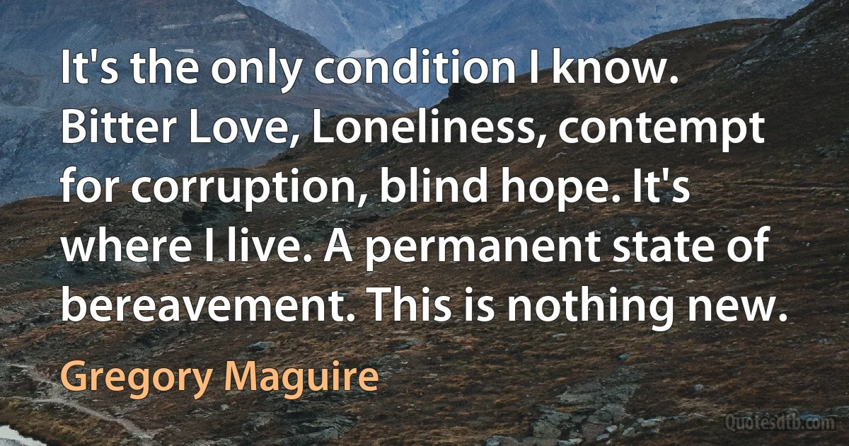 It's the only condition I know. Bitter Love, Loneliness, contempt for corruption, blind hope. It's where I live. A permanent state of bereavement. This is nothing new. (Gregory Maguire)